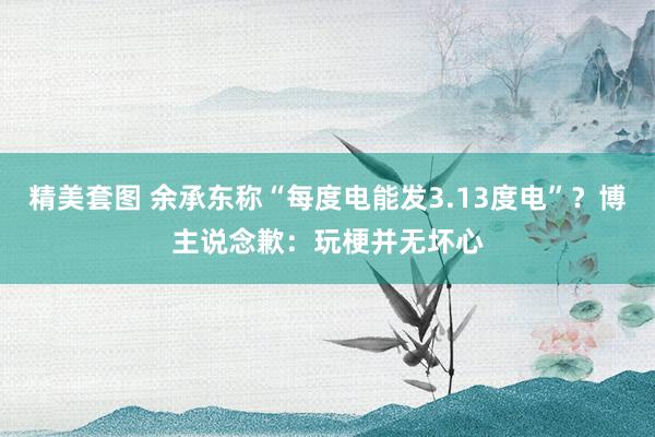 精美套图 余承东称“每度电能发3.13度电”？博主说念歉：玩梗并无坏心